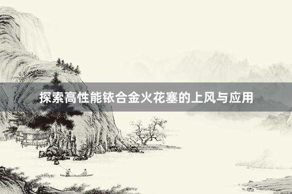 探索高性能铱合金火花塞的上风与应用