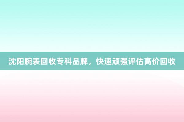 沈阳腕表回收专科品牌，快速顽强评估高价回收