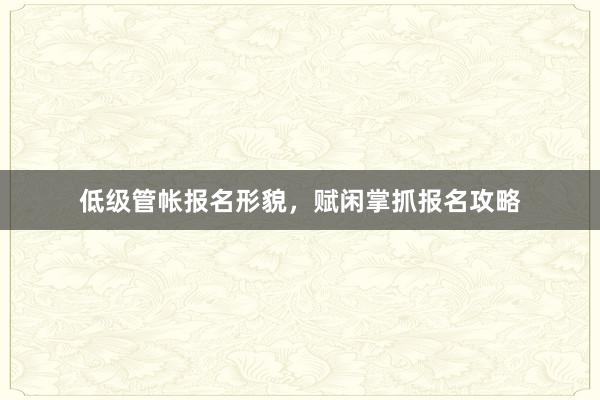 低级管帐报名形貌，赋闲掌抓报名攻略