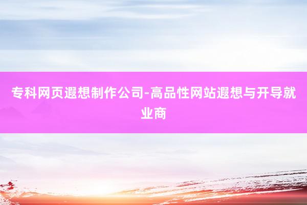 专科网页遐想制作公司-高品性网站遐想与开导就业商